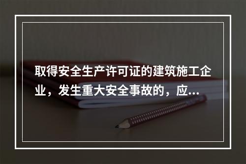 取得安全生产许可证的建筑施工企业，发生重大安全事故的，应（