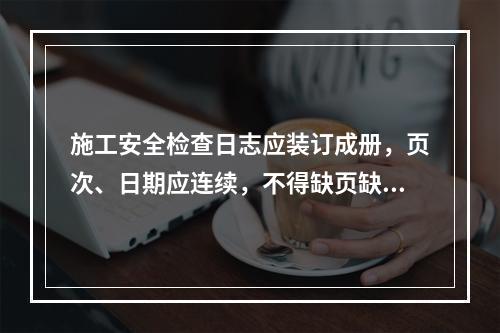 施工安全检查日志应装订成册，页次、日期应连续，不得缺页缺日，