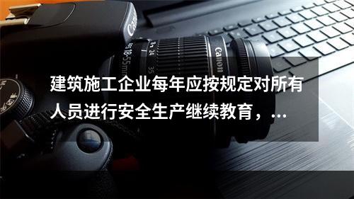 建筑施工企业每年应按规定对所有人员进行安全生产继续教育，继续