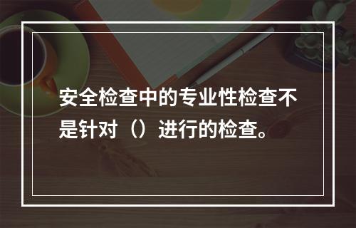 安全检查中的专业性检查不是针对（）进行的检查。