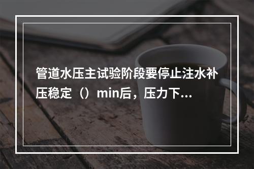 管道水压主试验阶段要停止注水补压稳定（）min后，压力下降不