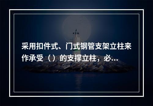 采用扣件式、门式钢管支架立柱来作承受（ ）的支撑立柱，必须具