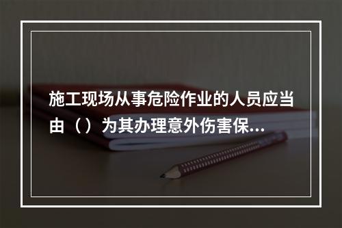 施工现场从事危险作业的人员应当由（ ）为其办理意外伤害保险。