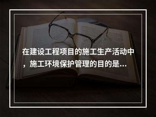 在建设工程项目的施工生产活动中，施工环境保护管理的目的是（　