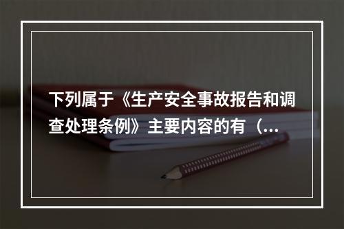 下列属于《生产安全事故报告和调查处理条例》主要内容的有（ ）