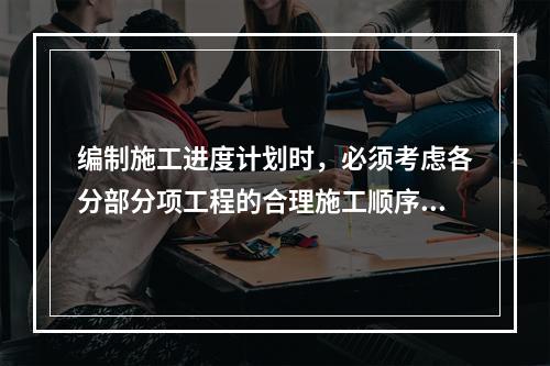 编制施工进度计划时，必须考虑各分部分项工程的合理施工顺序，尽