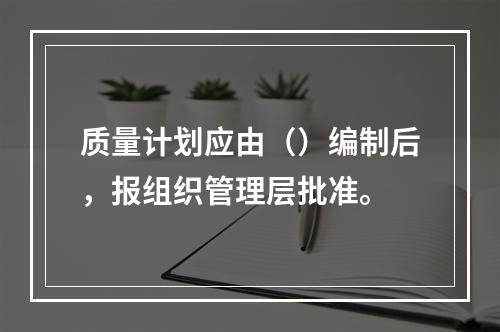 质量计划应由（）编制后，报组织管理层批准。