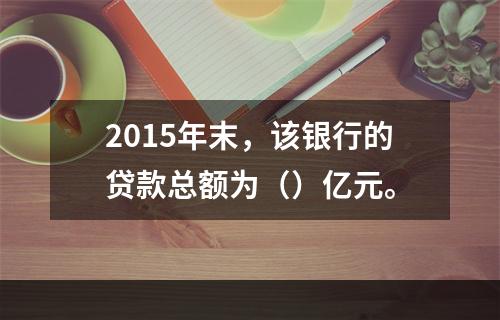 2015年末，该银行的贷款总额为（）亿元。