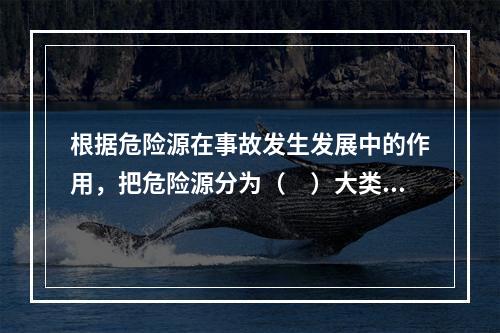 根据危险源在事故发生发展中的作用，把危险源分为（　）大类。