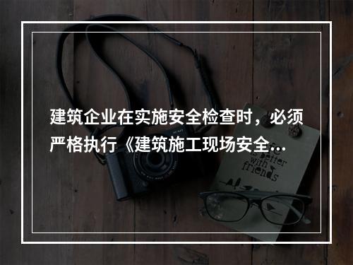 建筑企业在实施安全检查时，必须严格执行《建筑施工现场安全检查