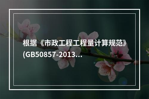 根据《市政工程工程量计算规范》(GB50857-2013），