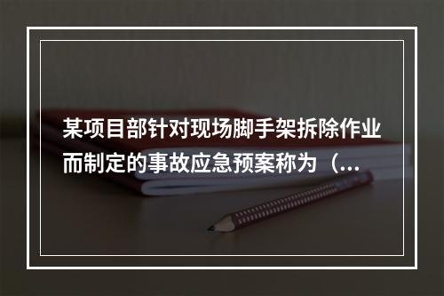 某项目部针对现场脚手架拆除作业而制定的事故应急预案称为（　）