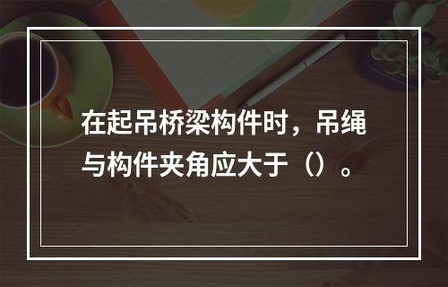 在起吊桥梁构件时，吊绳与构件夹角应大于（）。