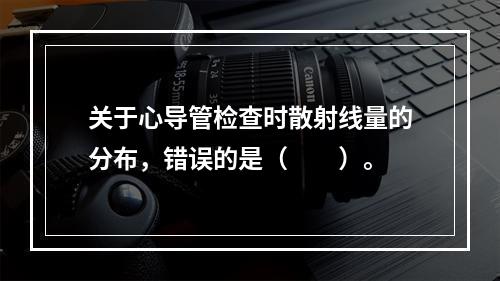 关于心导管检查时散射线量的分布，错误的是（　　）。