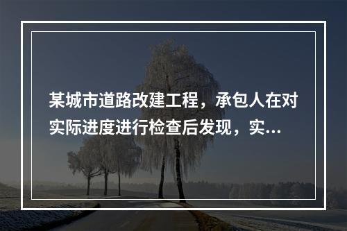 某城市道路改建工程，承包人在对实际进度进行检查后发现，实际完