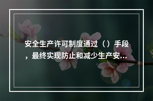 安全生产许可制度通过（ ）手段，最终实现防止和减少生产安全事