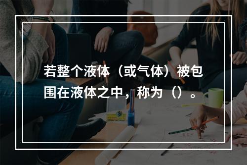 若整个液体（或气体）被包围在液体之中，称为（）。