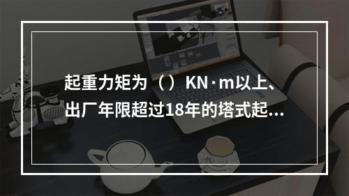 起重力矩为（ ）KN·m以上、出厂年限超过18年的塔式起重机