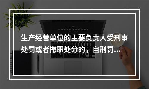 生产经营单位的主要负责人受刑事处罚或者撤职处分的，自刑罚执行