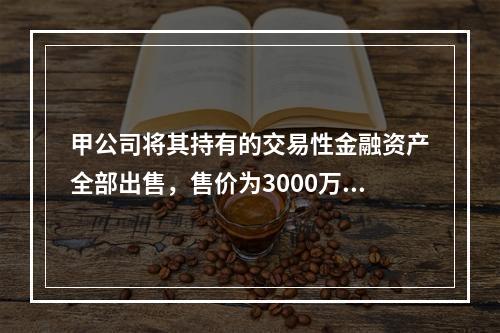 甲公司将其持有的交易性金融资产全部出售，售价为3000万元；