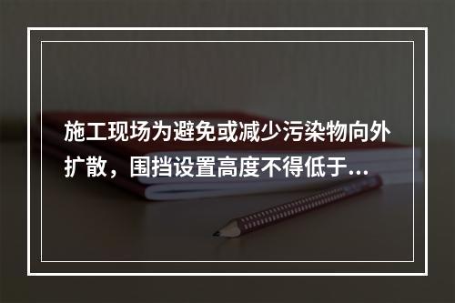 施工现场为避免或减少污染物向外扩散，围挡设置高度不得低于（　