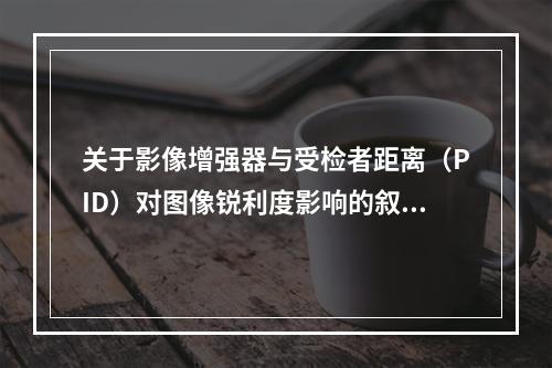 关于影像增强器与受检者距离（PID）对图像锐利度影响的叙述，