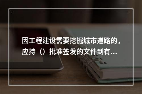 因工程建设需要挖掘城市道路的，应持（）批准签发的文件到有关部