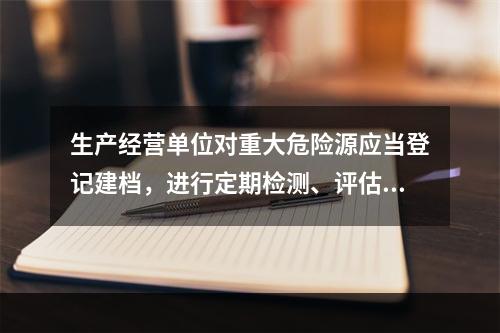 生产经营单位对重大危险源应当登记建档，进行定期检测、评估、监