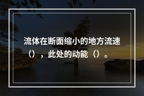 流体在断面缩小的地方流速（），此处的动能（）。