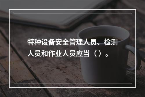 特种设备安全管理人员、检测人员和作业人员应当（ ）。