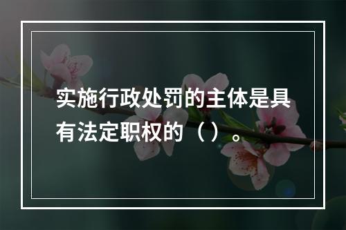 实施行政处罚的主体是具有法定职权的（ ）。