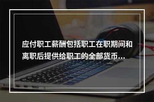 应付职工薪酬包括职工在职期间和离职后提供给职工的全部货币性薪