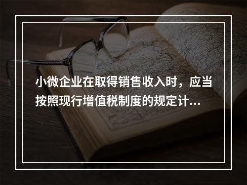 小微企业在取得销售收入时，应当按照现行增值税制度的规定计算应