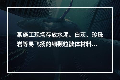 某施工现场存放水泥、白灰、珍珠岩等易飞扬的细颗粒散体材料，应