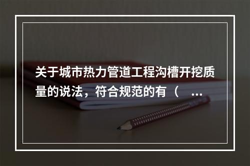 关于城市热力管道工程沟槽开挖质量的说法，符合规范的有（　　）