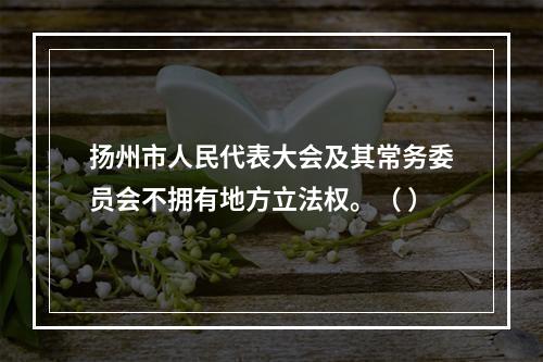 扬州市人民代表大会及其常务委员会不拥有地方立法权。（ ）