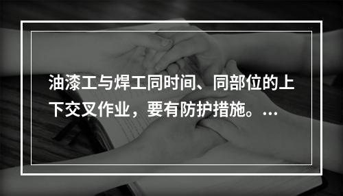 油漆工与焊工同时间、同部位的上下交叉作业，要有防护措施。（）