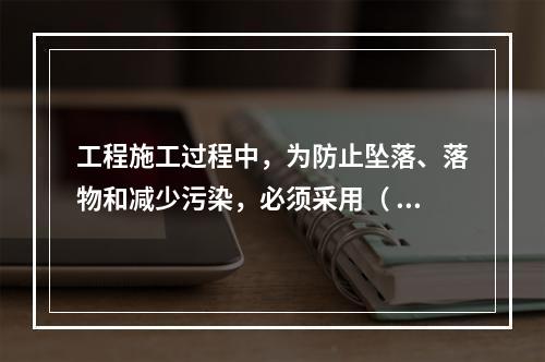 工程施工过程中，为防止坠落、落物和减少污染，必须采用（ ）对