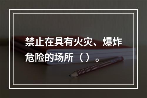 禁止在具有火灾、爆炸危险的场所（ ）。