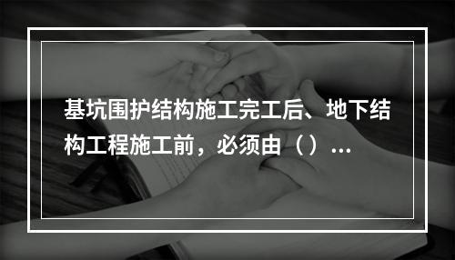 基坑围护结构施工完工后、地下结构工程施工前，必须由（ ）单位