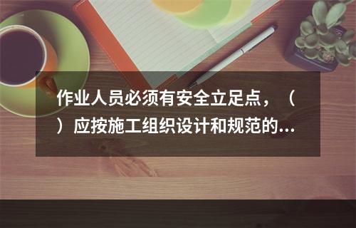 作业人员必须有安全立足点，（ ）应按施工组织设计和规范的要求