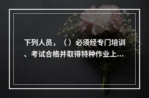 下列人员，（ ）必须经专门培训、考试合格并取得特种作业上岗证