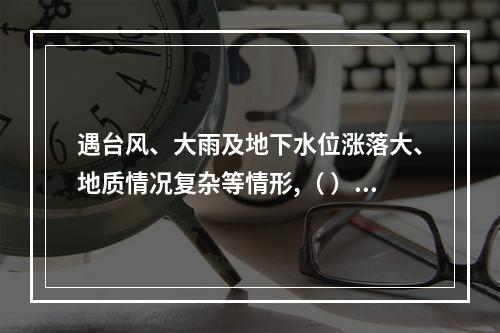 遇台风、大雨及地下水位涨落大、地质情况复杂等情形,（ ）应当