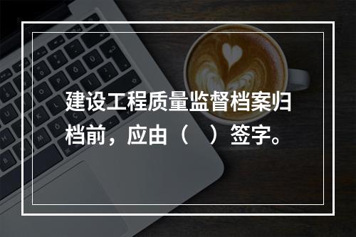 建设工程质量监督档案归档前，应由（　）签字。