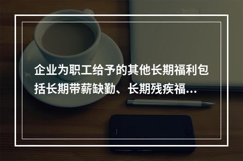 企业为职工给予的其他长期福利包括长期带薪缺勤、长期残疾福利、