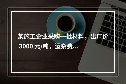 某施工企业采购一批材料，出厂价 3000 元/吨，运杂费是材