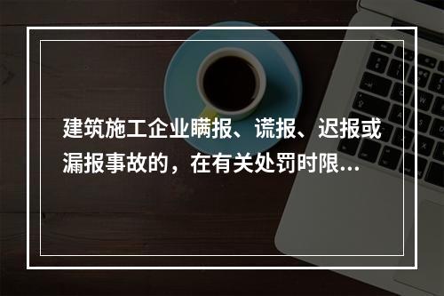 建筑施工企业瞒报、谎报、迟报或漏报事故的，在有关处罚时限规定