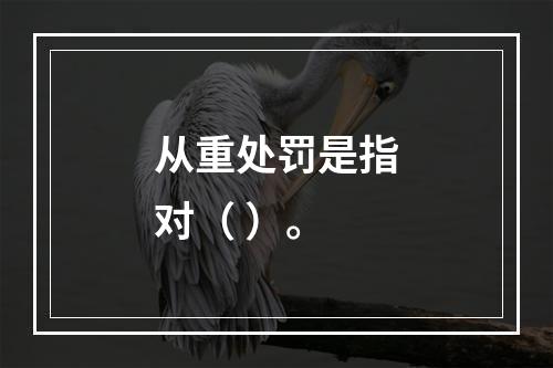 从重处罚是指对（ ）。