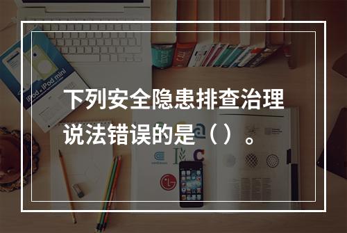 下列安全隐患排查治理说法错误的是（ ）。