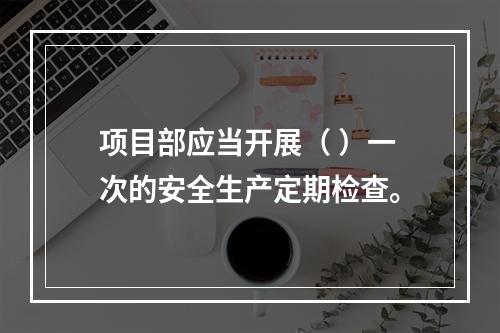 项目部应当开展（ ）一次的安全生产定期检查。